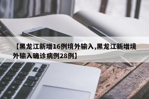 【黑龙江新增16例境外输入,黑龙江新增境外输入确诊病例28例】