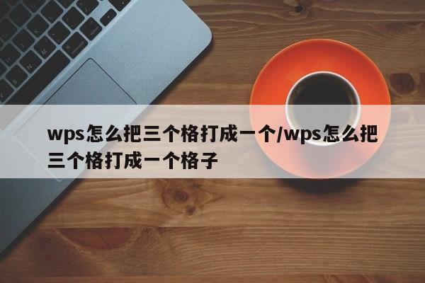 wps怎么把三个格打成一个/wps怎么把三个格打成一个格子
