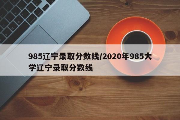 985辽宁录取分数线/2020年985大学辽宁录取分数线