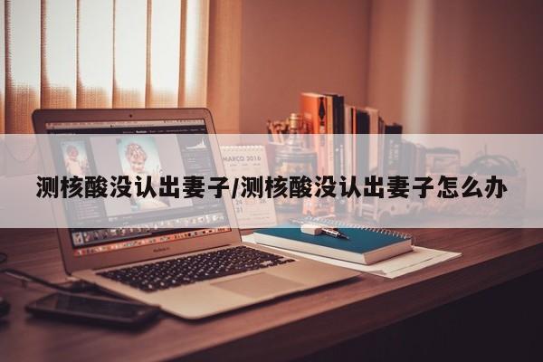 测核酸没认出妻子/测核酸没认出妻子怎么办