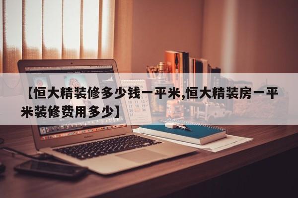 【恒大精装修多少钱一平米,恒大精装房一平米装修费用多少】
