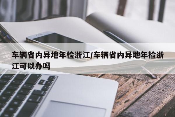车辆省内异地年检浙江/车辆省内异地年检浙江可以办吗