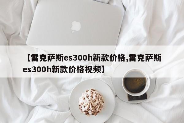 【雷克萨斯es300h新款价格,雷克萨斯es300h新款价格视频】
