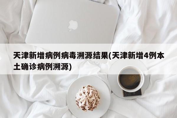 天津新增病例病毒溯源结果(天津新增4例本土确诊病例溯源)