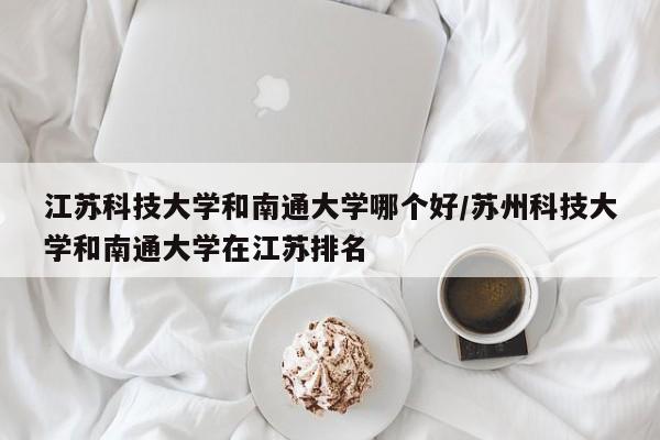 江苏科技大学和南通大学哪个好/苏州科技大学和南通大学在江苏排名