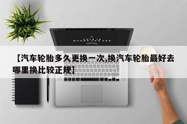 【汽车轮胎多久更换一次,换汽车轮胎最好去哪里换比较正规】