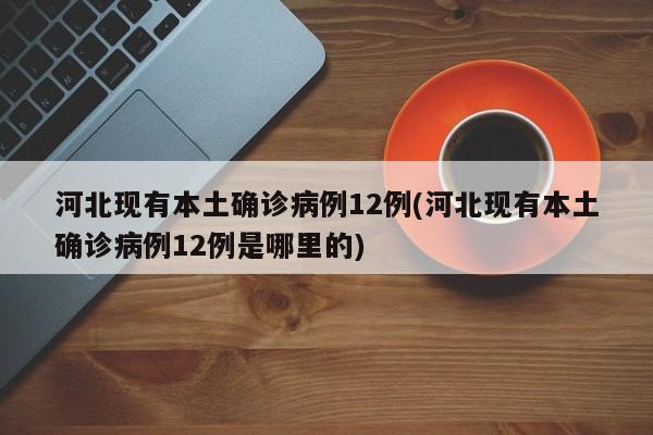 河北现有本土确诊病例12例(河北现有本土确诊病例12例是哪里的)