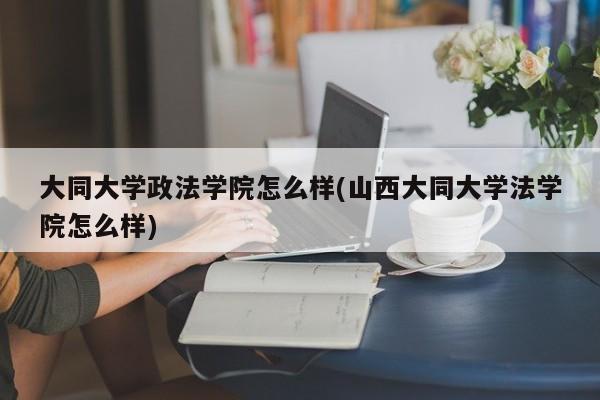 大同大学政法学院怎么样(山西大同大学法学院怎么样)