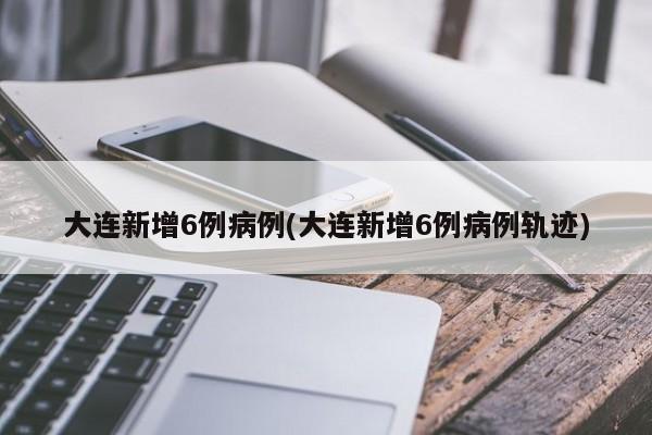 大连新增6例病例(大连新增6例病例轨迹)