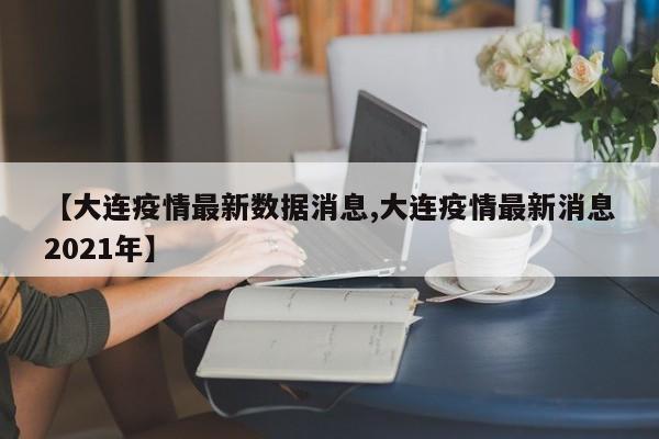 【大连疫情最新数据消息,大连疫情最新消息2021年】