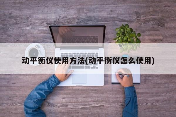 动平衡仪使用方法(动平衡仪怎么使用)