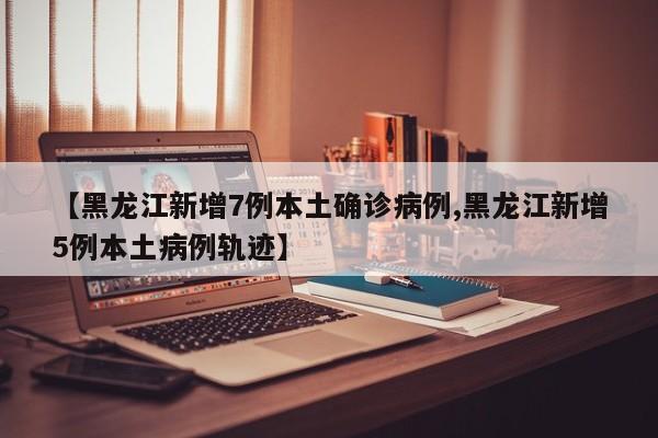 【黑龙江新增7例本土确诊病例,黑龙江新增5例本土病例轨迹】