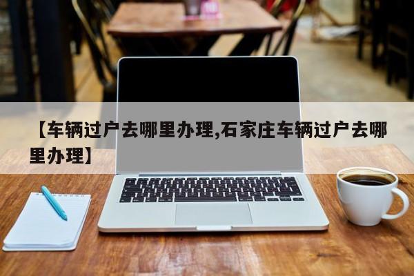 【车辆过户去哪里办理,石家庄车辆过户去哪里办理】