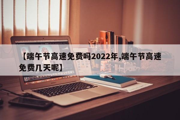 【端午节高速免费吗2022年,端午节高速免费几天呢】