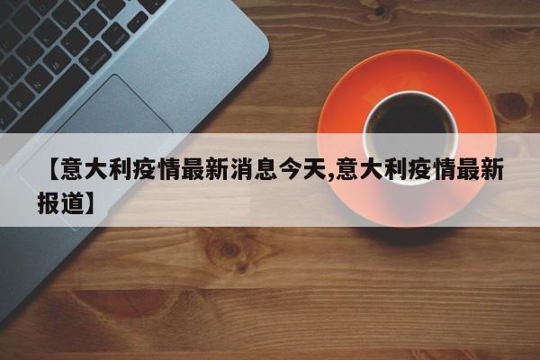 【意大利疫情最新消息今天,意大利疫情最新报道】