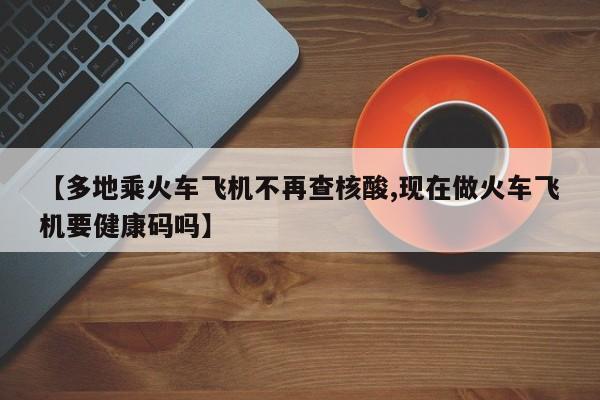 【多地乘火车飞机不再查核酸,现在做火车飞机要健康码吗】