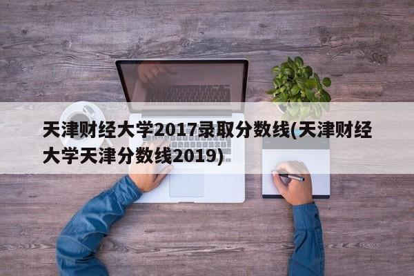 天津财经大学2017录取分数线(天津财经大学天津分数线2019)