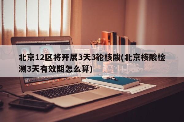 北京12区将开展3天3轮核酸(北京核酸检测3天有效期怎么算)