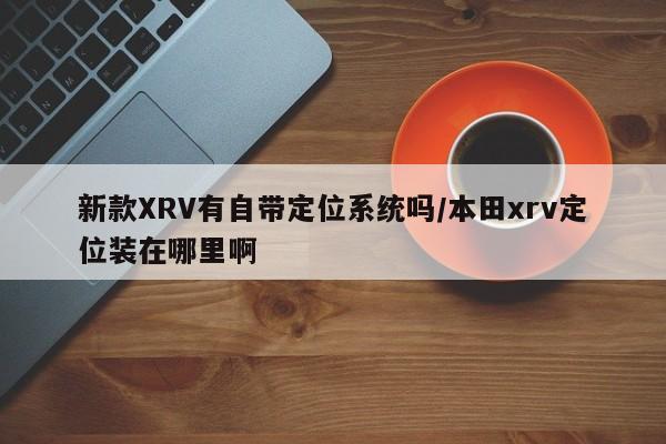 新款XRV有自带定位系统吗/本田xrv定位装在哪里啊