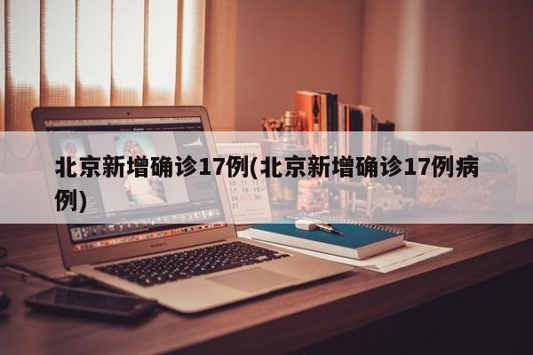 北京新增确诊17例(北京新增确诊17例病例)