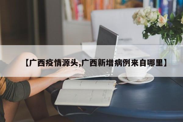 【广西疫情源头,广西新增病例来自哪里】