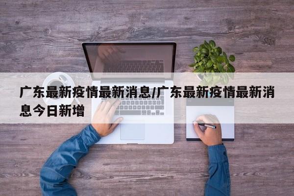 广东最新疫情最新消息/广东最新疫情最新消息今日新增