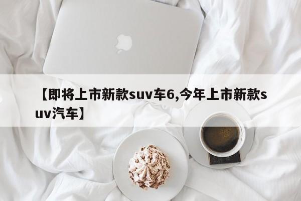 【即将上市新款suv车6,今年上市新款suv汽车】