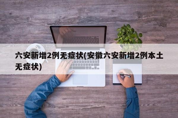 六安新增2例无症状(安徽六安新增2例本土无症状)
