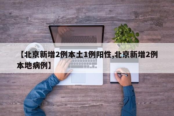【北京新增2例本土1例阳性,北京新增2例本地病例】