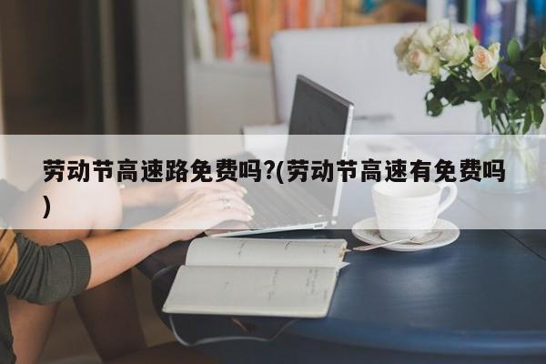 劳动节高速路免费吗?(劳动节高速有免费吗)