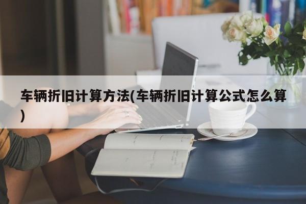 车辆折旧计算方法(车辆折旧计算公式怎么算)