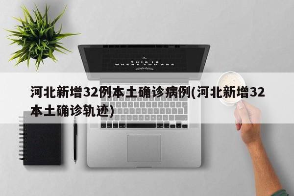 河北新增32例本土确诊病例(河北新增32本土确诊轨迹)