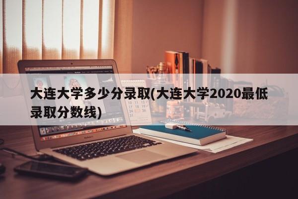 大连大学多少分录取(大连大学2020最低录取分数线)