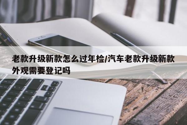 老款升级新款怎么过年检/汽车老款升级新款外观需要登记吗