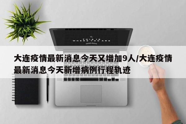 大连疫情最新消息今天又增加9人/大连疫情最新消息今天新增病例行程轨迹