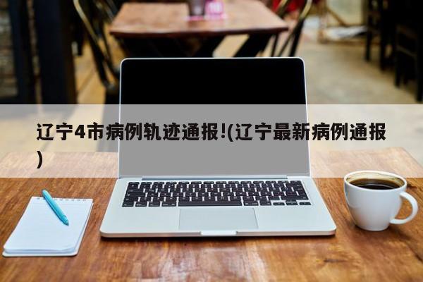 辽宁4市病例轨迹通报!(辽宁最新病例通报)