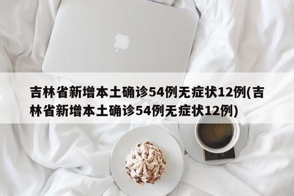 吉林省新增本土确诊54例无症状12例(吉林省新增本土确诊54例无症状12例)