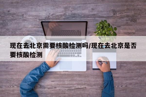 现在去北京需要核酸检测吗/现在去北京是否要核酸检测