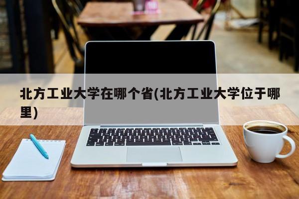 北方工业大学在哪个省(北方工业大学位于哪里)