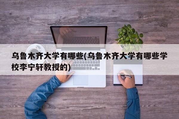 乌鲁木齐大学有哪些(乌鲁木齐大学有哪些学校李宁轩教授的)