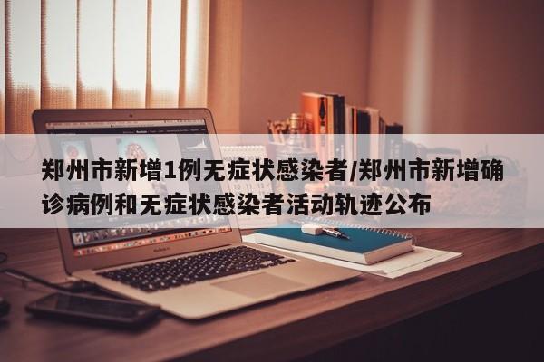 郑州市新增1例无症状感染者/郑州市新增确诊病例和无症状感染者活动轨迹公布