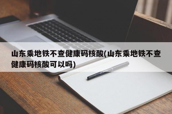 山东乘地铁不查健康码核酸(山东乘地铁不查健康码核酸可以吗)