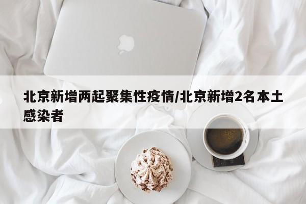 北京新增两起聚集性疫情/北京新增2名本土感染者