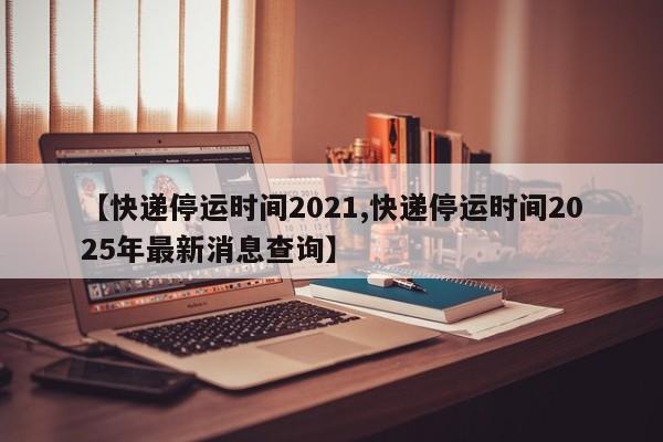 【快递停运时间2021,快递停运时间2025年最新消息查询】