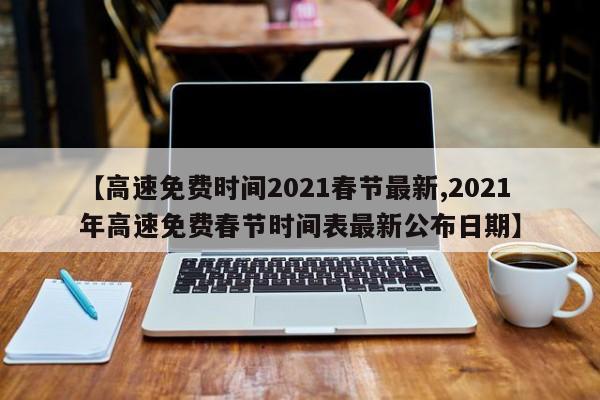 【高速免费时间2021春节最新,2021年高速免费春节时间表最新公布日期】