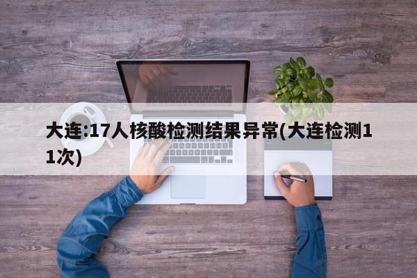 大连:17人核酸检测结果异常(大连检测11次)