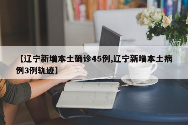 【辽宁新增本土确诊45例,辽宁新增本土病例3例轨迹】