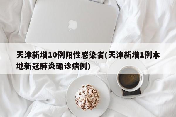 天津新增10例阳性感染者(天津新增1例本地新冠肺炎确诊病例)