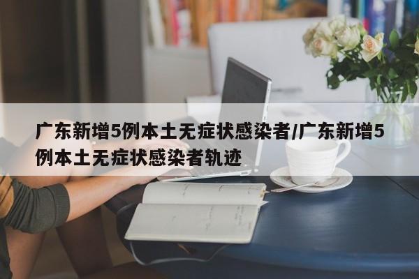 广东新增5例本土无症状感染者/广东新增5例本土无症状感染者轨迹