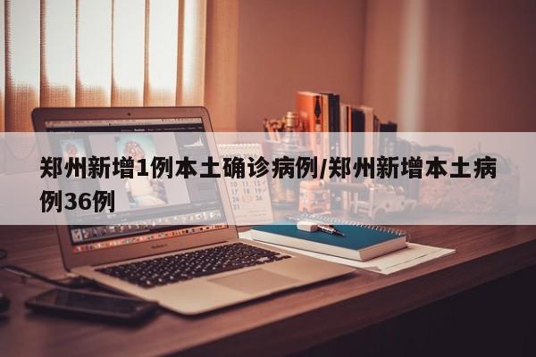 郑州新增1例本土确诊病例/郑州新增本土病例36例